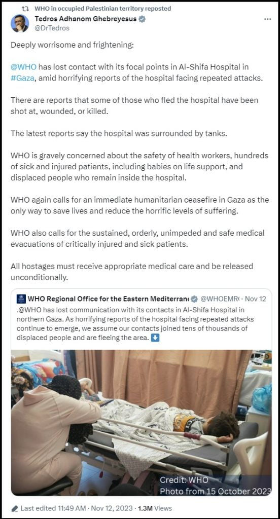 Post on 'X' (formerly Twitter by 
Tedros Adhanom Ghebreyesus
@DrTedros: Deeply worrisome and frightening: 

@WHO
 has lost contact with its focal points in Al-Shifa Hospital in #Gaza, amid horrifying reports of the hospital facing repeated attacks. 

There are reports that some of those who fled the hospital have been shot at, wounded, or killed.

The latest reports say the hospital was surrounded by tanks.

WHO is gravely concerned about the safety of health workers, hundreds of sick and injured patients, including babies on life support, and displaced people who remain inside the hospital.

WHO again calls for an immediate humanitarian ceasefire in Gaza as the only way to save lives and reduce the horrific levels of suffering.

WHO also calls for the sustained, orderly, unimpeded and safe medical evacuations of critically injured and sick patients.  

All hostages must receive appropriate medical care and be released unconditionally.